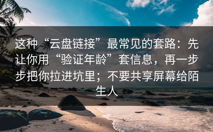 这种“云盘链接”最常见的套路：先让你用“验证年龄”套信息，再一步步把你拉进坑里；不要共享屏幕给陌生人