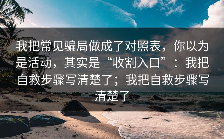 我把常见骗局做成了对照表,你以为是活动,其实是“收割入口”:我把自救步骤写清楚了;我把自救步骤写清楚了 我把常见骗局做成了对照表,你以为是活动,其实是“收割入口”:我把自救步骤写清楚了;我把自救步骤写清楚了