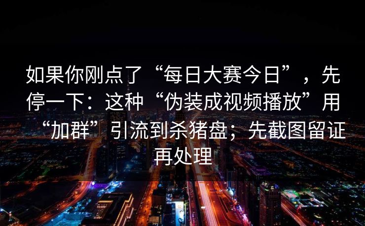 如果你刚点了“每日大赛今日”，先停一下：这种“伪装成视频播放”用“加群”引流到杀猪盘；先截图留证再处理