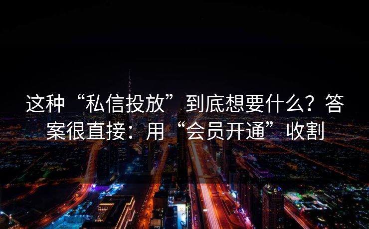 这种“私信投放”到底想要什么?答案很直接:用“会员开通”收割 这种“私信投放”到底想要什么?答案很直接:用“会员开通”收割