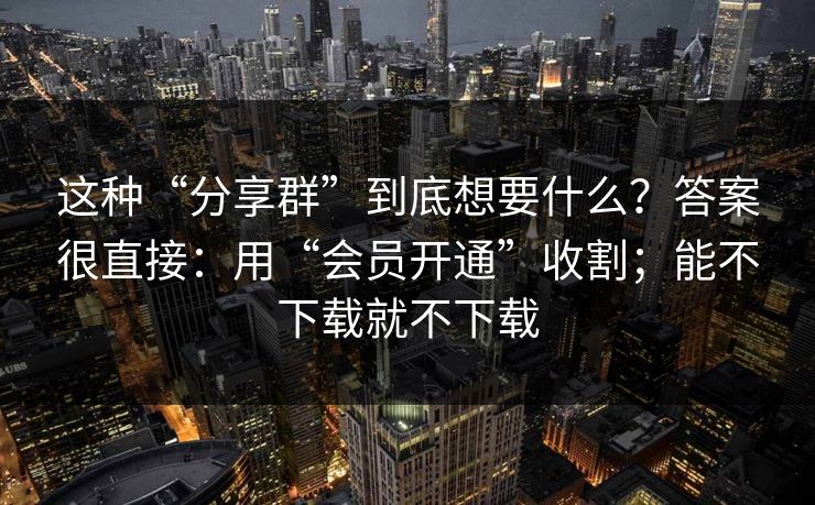 这种“分享群”到底想要什么?答案很直接:用“会员开通”收割;能不下载就不下载 这种“分享群”到底想要什么?答案很直接:用“会员开通”收割;能不下载就不下载