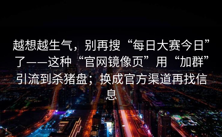 越想越生气,别再搜“每日大赛今日”了——这种“官网镜像页”用“加群”引流到杀猪盘;换成官方渠道再找信息 越想越生气,别再搜“每日大赛今日”了——这种“官网镜像页”用“加群”引流到杀猪盘;换成官方渠道再找信息