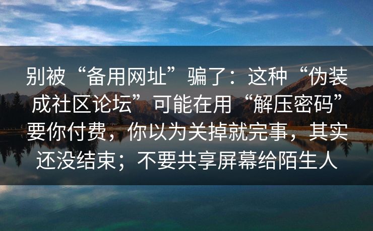 别被“备用网址”骗了：这种“伪装成社区论坛”可能在用“解压密码”要你付费，你以为关掉就完事，其实还没结束；不要共享屏幕给陌生人