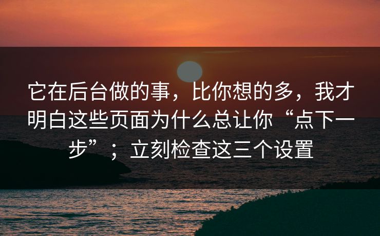 它在后台做的事,比你想的多,我才明白这些页面为什么总让你“点下一步”;立刻检查这三个设置 它在后台做的事,比你想的多,我才明白这些页面为什么总让你“点下一步”;立刻检查这三个设置
