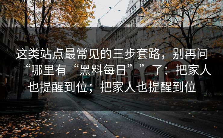 这类站点最常见的三步套路,别再问“哪里有“黑料每日””了:把家人也提醒到位;把家人也提醒到位 这类站点最常见的三步套路,别再问“哪里有“黑料每日””了:把家人也提醒到位;把家人也提醒到位