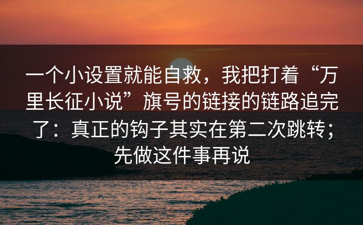 一个小设置就能自救，我把打着“万里长征小说”旗号的链接的链路追完了：真正的钩子其实在第二次跳转；先做这件事再说