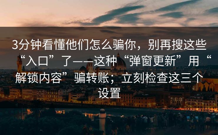 3分钟看懂他们怎么骗你，别再搜这些“入口”了——这种“弹窗更新”用“解锁内容”骗转账；立刻检查这三个设置