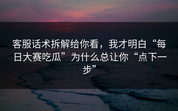 客服话术拆解给你看,我才明白“每日大赛吃瓜”为什么总让你“点下一步” 客服话术拆解给你看,我才明白“每日大赛吃瓜”为什么总让你“点下一步”