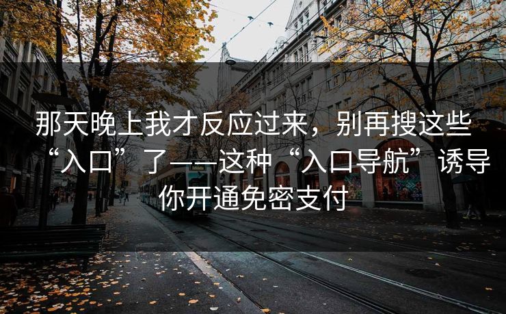 那天晚上我才反应过来,别再搜这些“入口”了——这种“入口导航”诱导你开通免密支付 那天晚上我才反应过来,别再搜这些“入口”了——这种“入口导航”诱导你开通免密支付