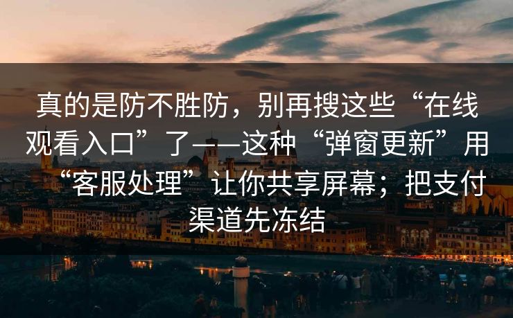真的是防不胜防,别再搜这些“在线观看入口”了——这种“弹窗更新”用“客服处理”让你共享屏幕;把支付渠道先冻结 真的是防不胜防,别再搜这些“在线观看入口”了——这种“弹窗更新”用“客服处理”让你共享屏幕;把支付渠道先冻结