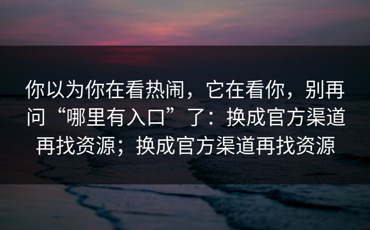 你以为你在看热闹,它在看你,别再问“哪里有入口”了:换成官方渠道再找资源;换成官方渠道再找资源 你以为你在看热闹,它在看你,别再问“哪里有入口”了:换成官方渠道再找资源;换成官方渠道再找资源