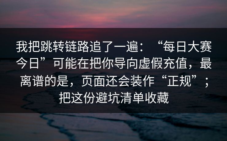 我把跳转链路追了一遍：“每日大赛今日”可能在把你导向虚假充值，最离谱的是，页面还会装作“正规”；把这份避坑清单收藏