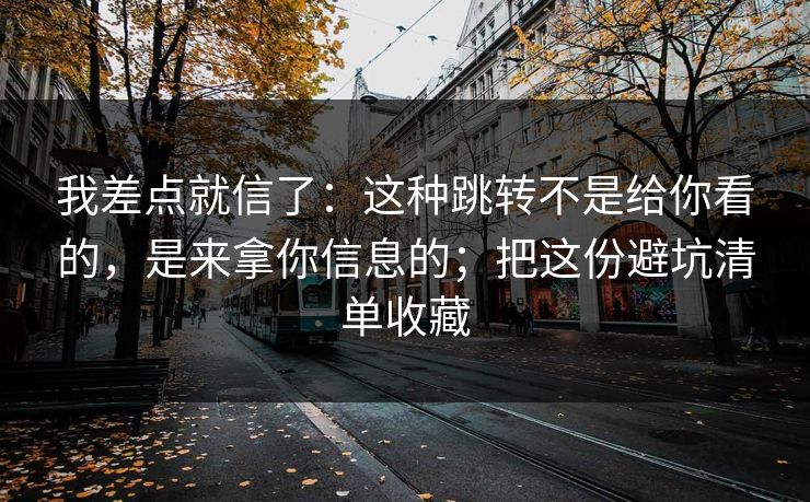我差点就信了:这种跳转不是给你看的,是来拿你信息的;把这份避坑清单收藏 我差点就信了:这种跳转不是给你看的,是来拿你信息的;把这份避坑清单收藏