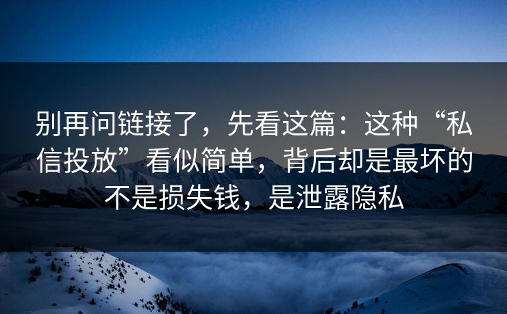 别再问链接了，先看这篇：这种“私信投放”看似简单，背后却是最坏的不是损失钱，是泄露隐私