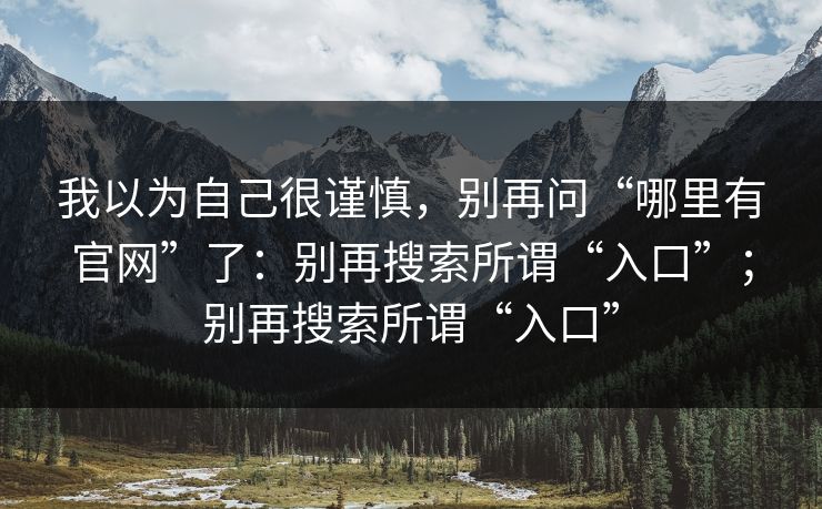 我以为自己很谨慎,别再问“哪里有官网”了:别再搜索所谓“入口”;别再搜索所谓“入口” 我以为自己很谨慎,别再问“哪里有官网”了:别再搜索所谓“入口”;别再搜索所谓“入口”