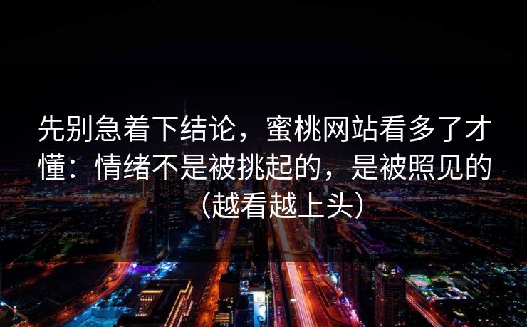 先别急着下结论,蜜桃网站看多了才懂:情绪不是被挑起的,是被照见的(越看越上头) 先别急着下结论,蜜桃网站看多了才懂:情绪不是被挑起的,是被照见的(越看越上头)