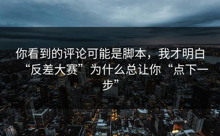 你看到的评论可能是脚本，我才明白“反差大赛”为什么总让你“点下一步”