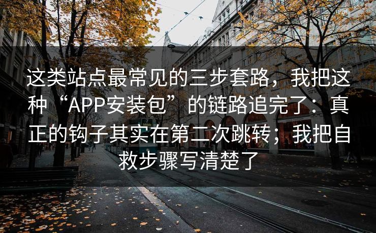 这类站点最常见的三步套路，我把这种“APP安装包”的链路追完了：真正的钩子其实在第二次跳转；我把自救步骤写清楚了