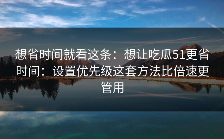 想省时间就看这条:想让吃瓜51更省时间:设置优先级这套方法比倍速更管用 想省时间就看这条:想让吃瓜51更省时间:设置优先级这套方法比倍速更管用