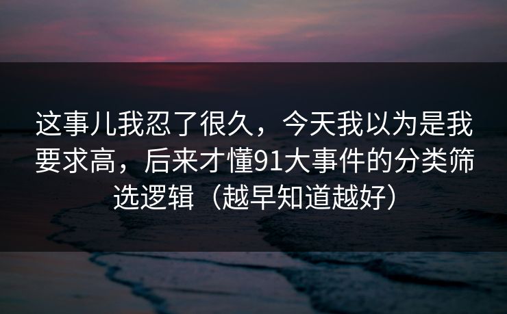 这事儿我忍了很久，今天我以为是我要求高，后来才懂91大事件的分类筛选逻辑（越早知道越好）