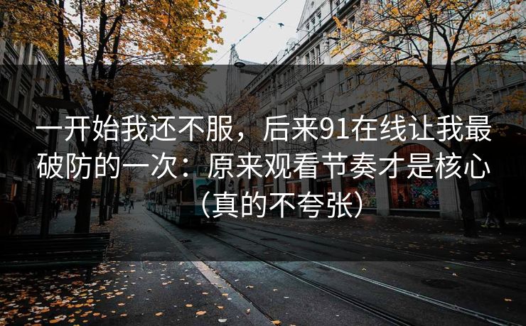 一开始我还不服，后来91在线让我最破防的一次：原来观看节奏才是核心（真的不夸张）