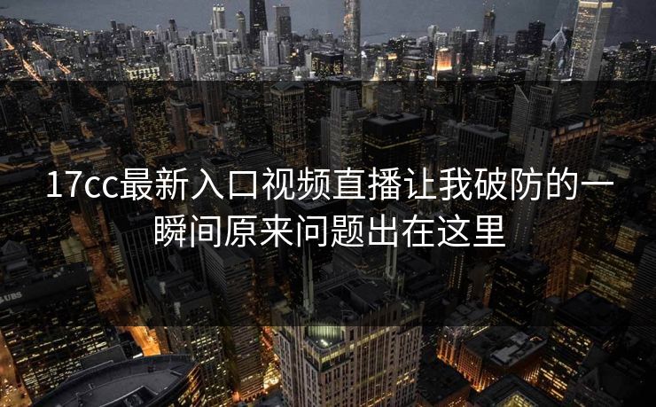 17cc最新入口视频直播让我破防的一瞬间原来问题出在这里 17cc最新入口视频直播让我破防的一瞬间原来问题出在这里
