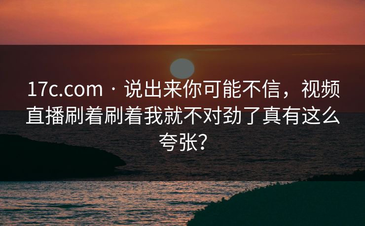 17c.com · 说出来你可能不信,视频直播刷着刷着我就不对劲了真有这么夸张? 17c.com · 说出来你可能不信,视频直播刷着刷着我就不对劲了真有这么夸张?