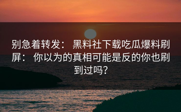 别急着转发: 黑料社下载吃瓜爆料刷屏: 你以为的真相可能是反的你也刷到过吗? 别急着转发: 黑料社下载吃瓜爆料刷屏: 你以为的真相可能是反的你也刷到过吗?