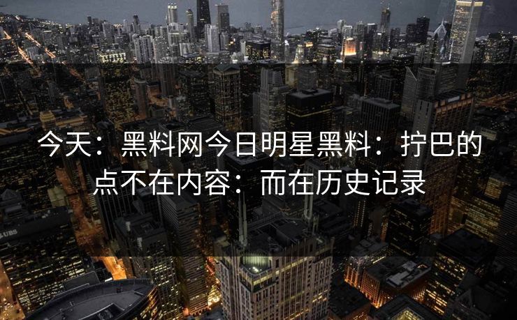 今天：黑料网今日明星黑料：拧巴的点不在内容：而在历史记录
